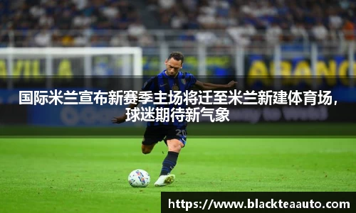 国际米兰宣布新赛季主场将迁至米兰新建体育场，球迷期待新气象