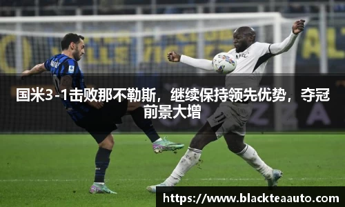 国米3-1击败那不勒斯，继续保持领先优势，夺冠前景大增